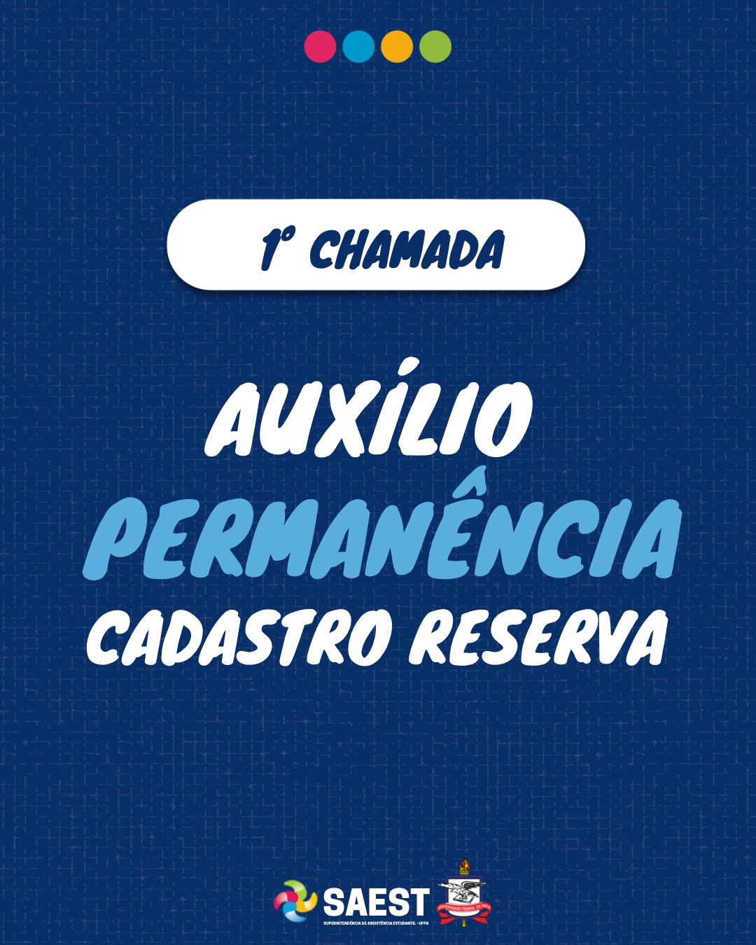 Sobre um fundo azul escuro, no alto, centralizado estão quatro bolinhas coloridas nas cores vermelho, azul, amarela e verde, da esquerda para a direita. Abaixo escrito em letras azuis dentro de uma faixa branca: primeira chamada.  No centro, escrito: Auxílio Permanência, cadastro de reserva: Na base, centralizado o logo da SAEST e o Brasão da UFPA.