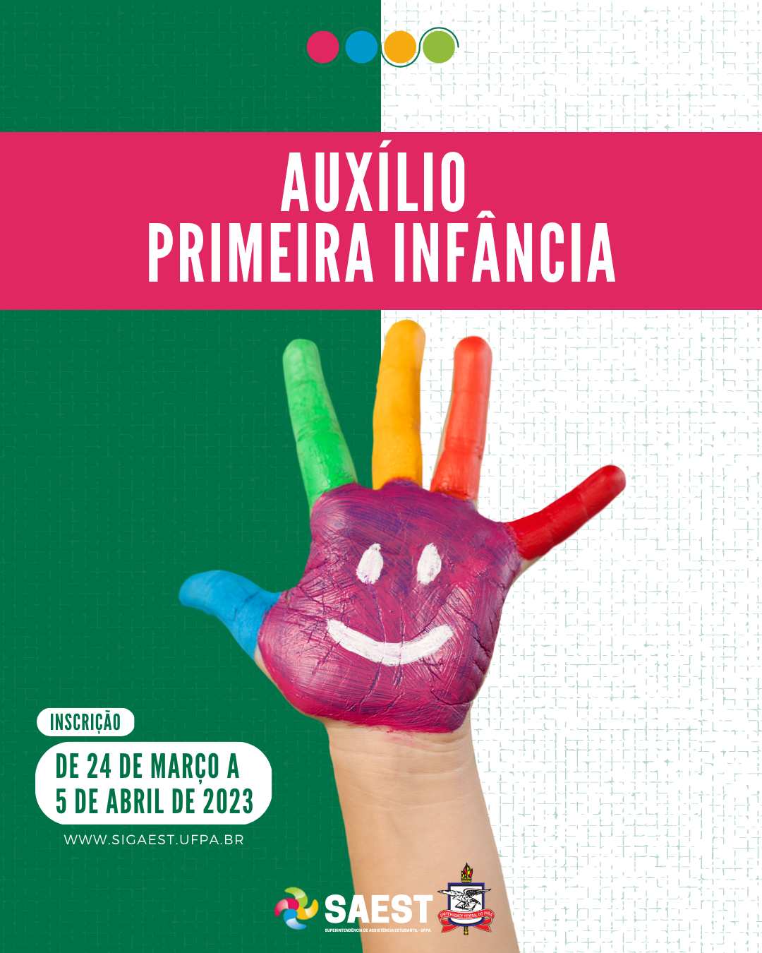 Sobre um fundo verde e branco, no topo, centralizadas, quatro bolinhas nas cores: vermelho, azul, amarelo e verde. Abaixo, em um retângulo rosa pink, em letras brancas: AUXÍLIO PRIMEIRA INFÂNCIA. No centro, uma mão pintada nas cores: rosa, azul, verde, amarelo, laranja e vermelho. No canto direito, em letras verdes com um fundo branco: Inscrição - de 24 de março a 5 de abril de 2023. WWW.SIGAEST.UFPA.BR. Na base, a logo da Saest e da UFPA.