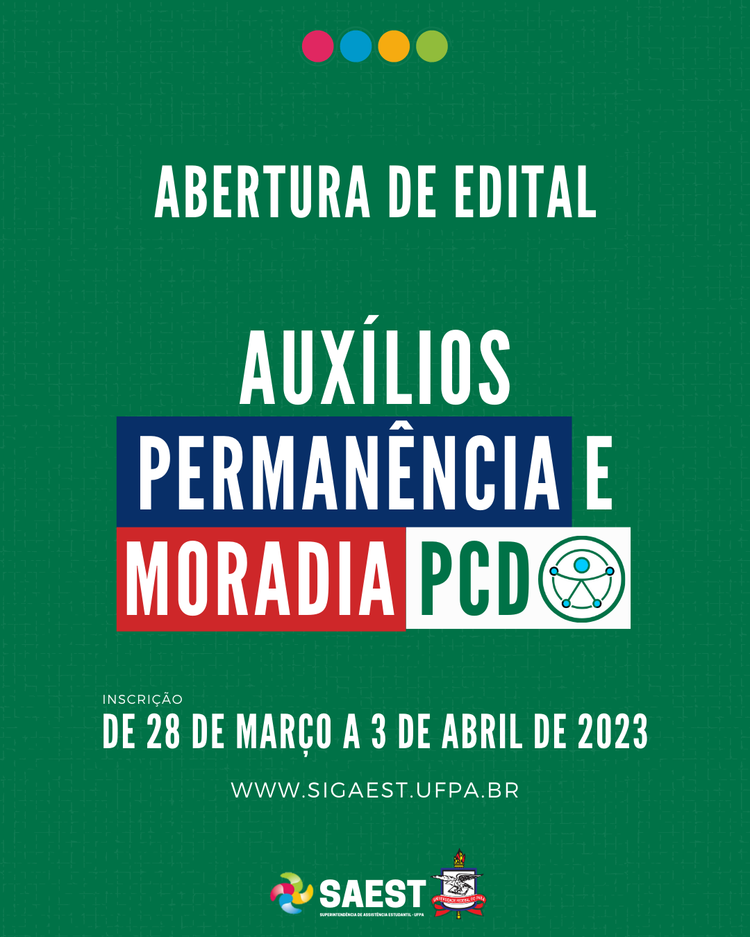 Card Informativo. Sobre um fundo verde, no topo, centralizadas, quatro bolinhas nas cores: vermelho, azul, amarelo e verde. Abaixo, em letras brancas: ABERTURA DE EDITAL. AUXÍLIOS PERMANÊNCIA E MORADIA PCD. Abaixo, em letras brancas: Inscrição - de 28 de março a 3 de abril de 2023. WWW.SIGAEST.UFPA.BR. Na base, a logo da Saest e da UFPA.