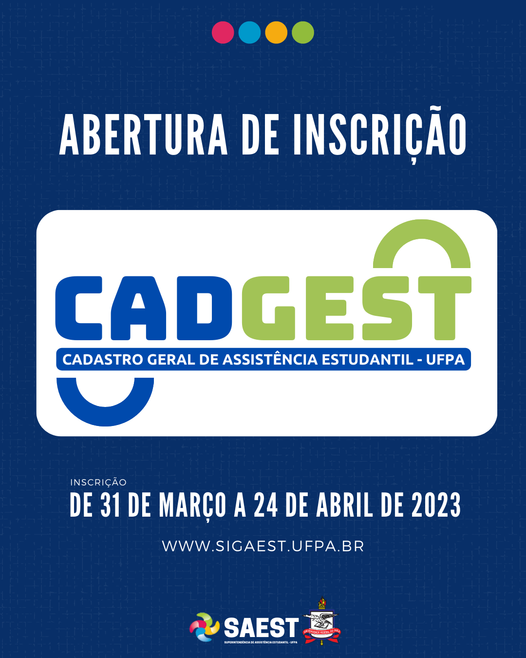 CARD INFORMATIVO: Sobre um fundo azul escuro, escrito em letras brancas: Abertura de Inscrição. Embaixo, escrito em letras grandes coloridas: CADGEST. Cadastro Geral de Assistência Estudantil. Abaixo, em letras brancas: período: 31 de Março a 24 de Abril de 2023. www.sigaest.ufpa.br Na base o logo da Saest e o Brasão da UFPA.

