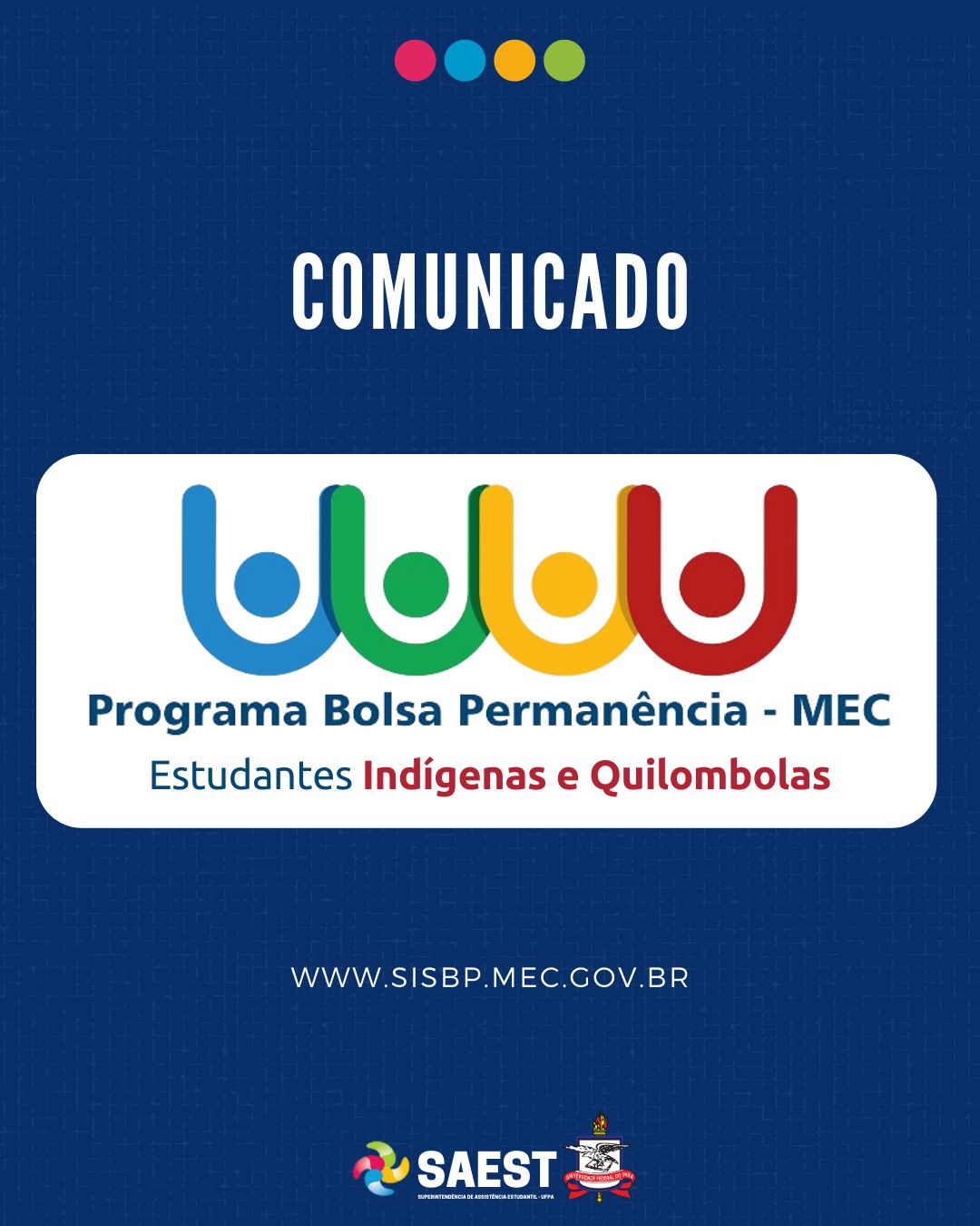 Descrição da imagem - CARD INFORMATIVO: Sobre um fundo azul, no topo, centralizadas, quatro bolinhas nas cores: vermelho, azul, amarelo e verde. Abaixo, escrito em letras brancas: Comunicado. Embaixo, o logo do Programa Bolsa Permanência – MEC – Estudantes Indígenas e Quilombolas. Abaixo: WWW.SISBP.MEC.GOV.BR. Na base o logo da Saest e o Brasão da UFPA.