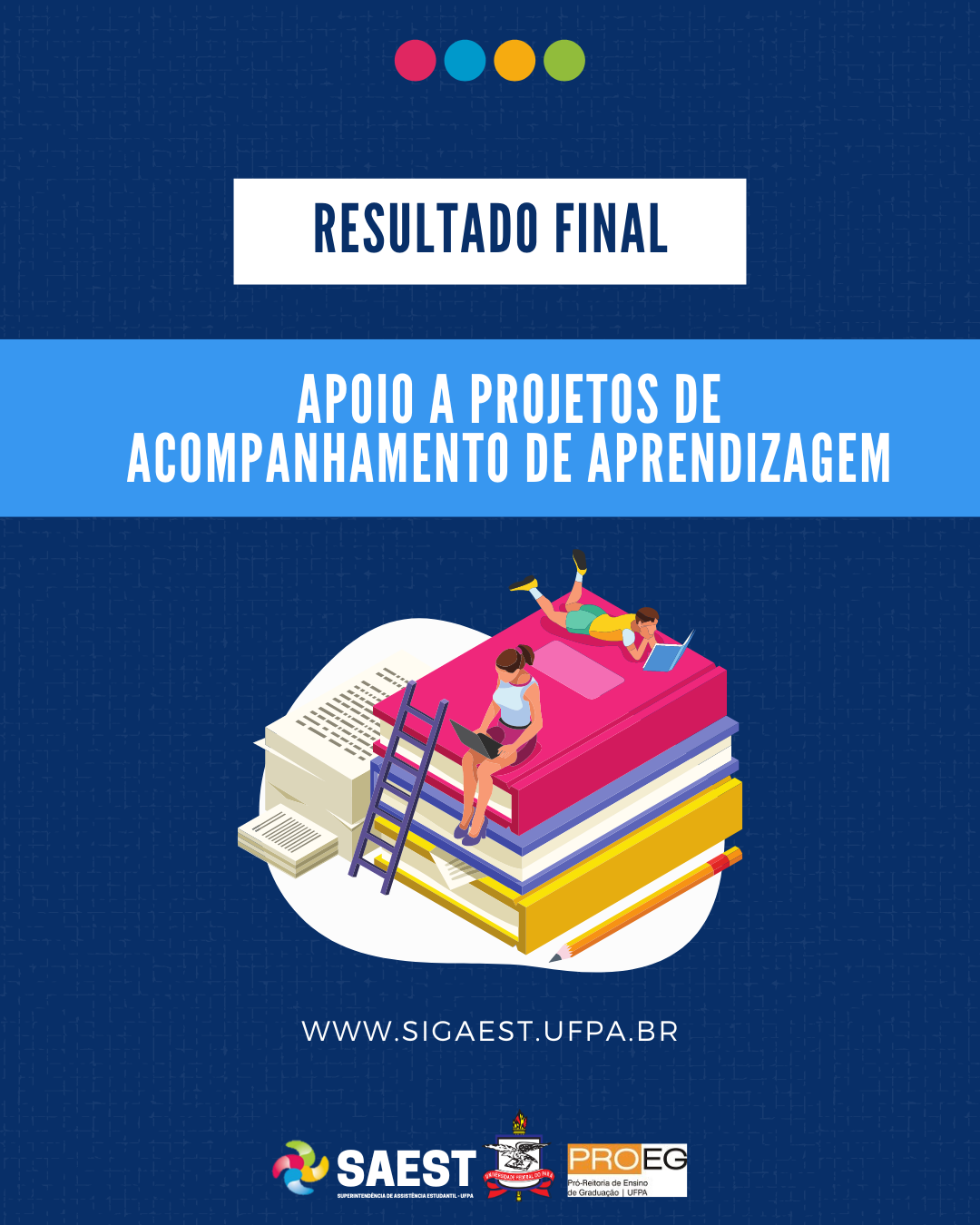 DESCRIÇÃO DA IMAGEM: Card Informativo. Sobre um fundo azul marinho, no topo, centralizadas, quatro bolinhas nas cores: vermelho, azul, amarelo e verde. Abaixo, escrito em letras azuis, dentro de um retângulo branco: RESULTADO FINAL. Abaixo, em letras brancas, em um retângulo azul: APOIO A PROJETOS DE ACOMPANHAMENTO DE APRENDIZAGEM. Abaixo, uma imagem de duas pessoas sentadas em uma pilha grande de livros. Em seguida, escrito em letras brancas: WWW.SIGAEST.UFPA.BR Na base, a logo da Saest, da UFPA e da PROEG.