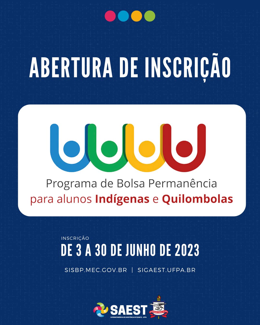 Descrição da imagem - CARD INFORMATIVO: Sobre um fundo azul, no topo, centralizadas, quatro bolinhas nas cores: vermelho, azul, amarelo e verde. Abaixo, escrito em letras brancas: ABERTURA DE INSCRIÇÃO. Embaixo, o logo do Programa Bolsa Permanência – MEC para alunos Indígenas e Quilombolas. Abaixo: INSCRIÇÃO – DE 3 A 30 DE JUNHO DE 2023. SISBP.MEC.GOV.BR | SIGAEST.UFPA.BR. Na base o logo da Saest e o Brasão da UFPA.