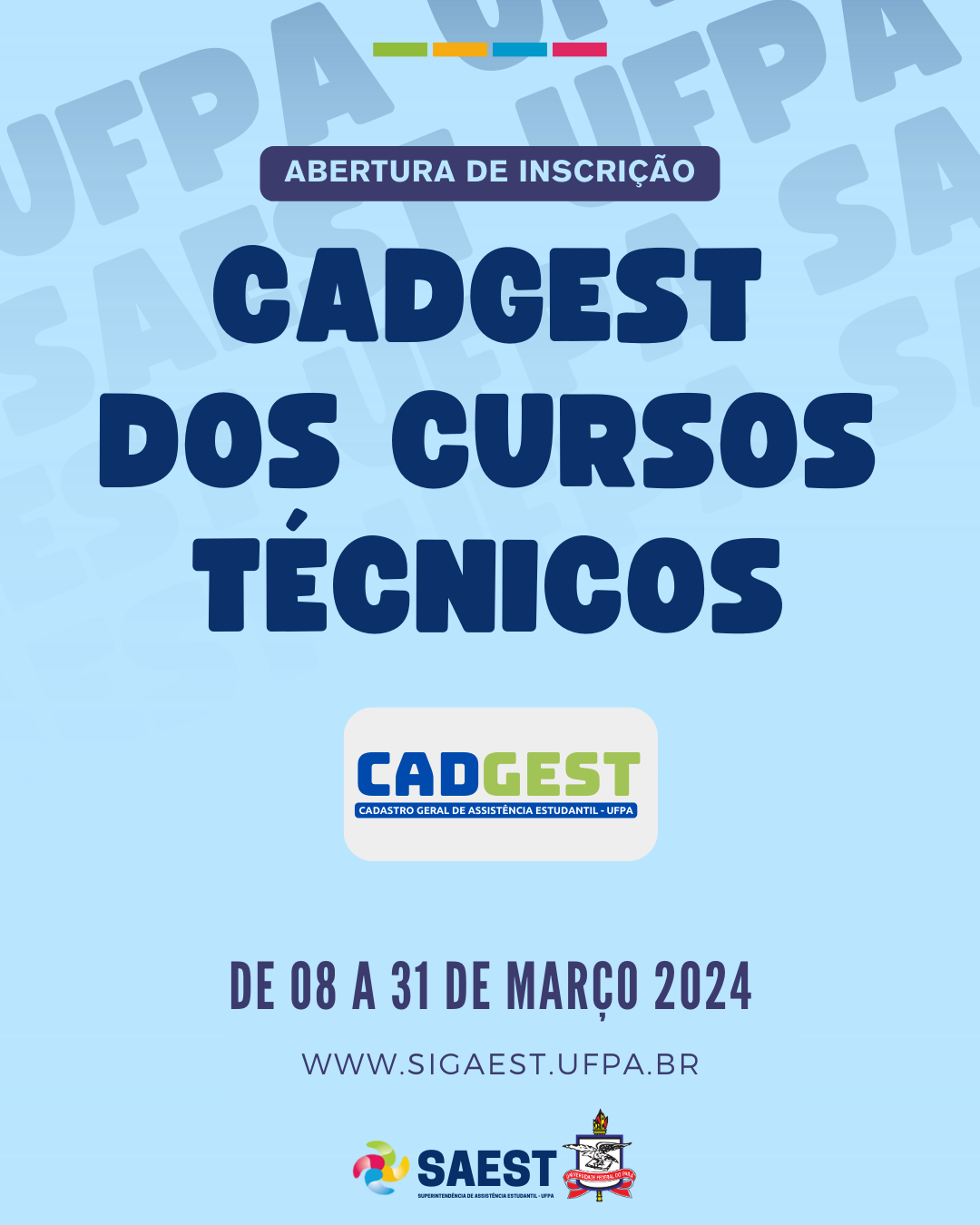 
CARD INFORMATIVO: Sobre um fundo azul e branco, no topo, centralizadas, quatro pequenos retângulos nas cores: verde, amarelo, azul e vermelho. Abaixo, em um retângulo azul, em letras brancas: ABERTURA DE INSCRIÇÃO. Abaixo, em letras azuis: CADGEST DOS CURSOS TÉCNICOS. No centro, a logo do CADGEST. Abaixo em letras azuis: DE 08 A 31 DE MARÇO 2024. WWW.SIGAEST.UFPA.BR. Na base, a logo da Saest e da UFPA.
