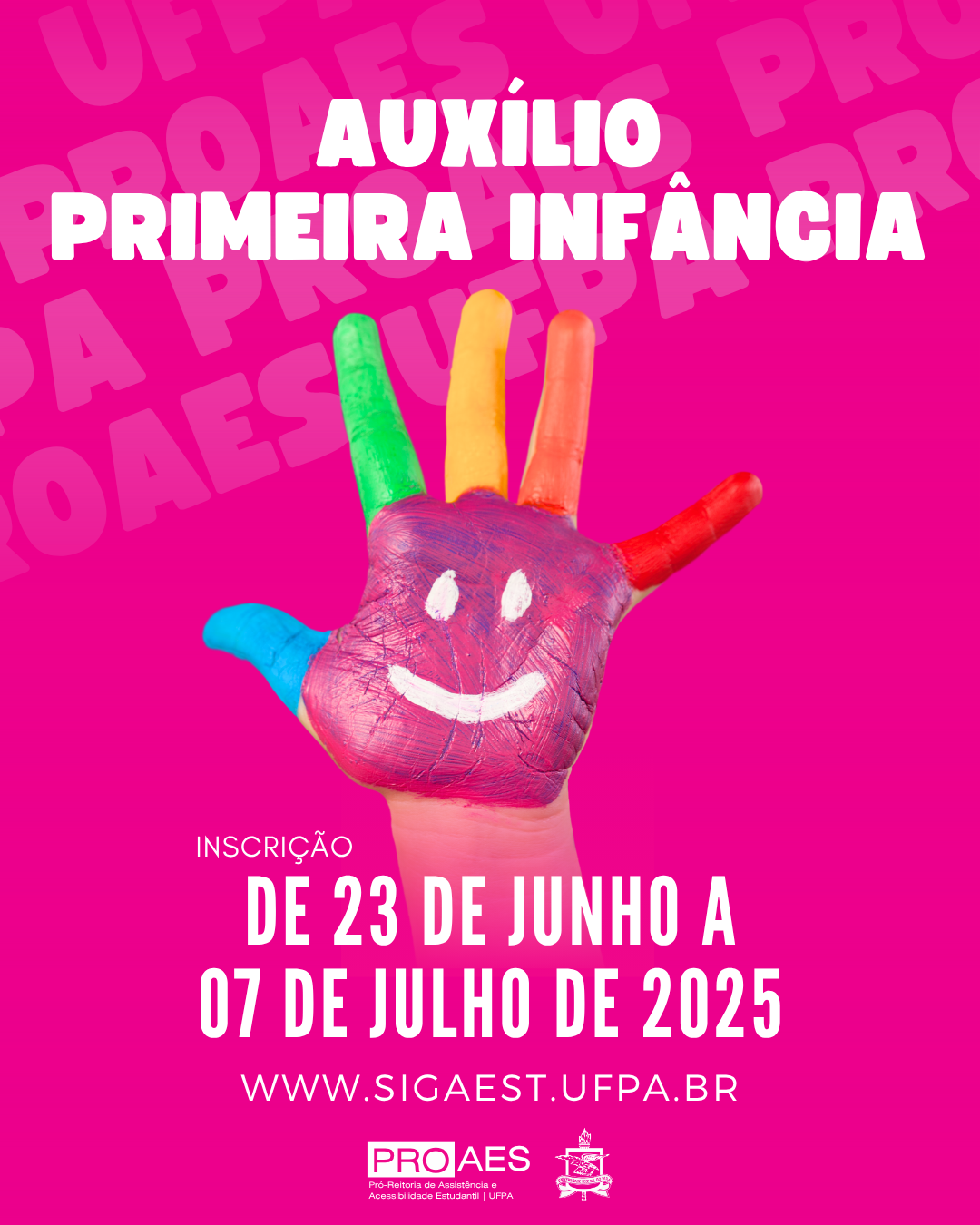 Imagem em formato de cartaz digital com fundo totalmente rosa, com a palavra "PROAES" repetida várias vezes ao fundo em tom mais claro, formando uma textura. No centro da imagem, há uma mão infantil pintada com tintas coloridas. Cada dedo está de uma cor: o polegar é azul, o indicador é verde, o dedo médio é amarelo, o anelar é laranja e o mínimo é vermelho. A palma da mão é pintada de rosa, com um desenho de um rosto sorridente feito em branco, com dois olhos ovais e um sorriso curvo.

Na parte superior da imagem, em letras grandes e brancas, está escrito: "AUXÍLIO PRIMEIRA INFÂNCIA".

Abaixo da mão, há o texto informativo em letras brancas:
"INSCRIÇÃO DE 23 DE JUNHO A 07 DE JULHO DE 2025", com o endereço de site logo abaixo: "www.sigaest.ufpa.br".

Na parte inferior do cartaz, aparecem os logotipos da PROAES - Pró-Reitoria de Assistência e Acessibilidade Estudantil da UFPA e o brasão oficial da Universidade Federal do Pará (UFPA).